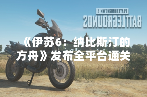 《伊苏6：纳比斯汀的方舟》发布全平台通关攻略 涵盖主线流程与隐藏要素