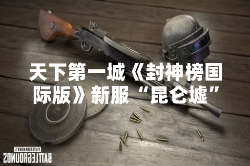 天下第一城《封神榜国际版》新服“昆仑墟”上线首日同时在线人数突破50万
