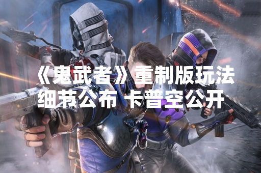 《鬼武者》重制版玩法细节公布 卡普空公开操作优化与新增内容
