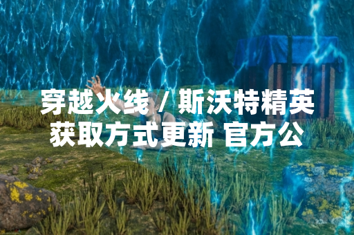 穿越火线 / 斯沃特精英获取方式更新 官方公布详细活动规则