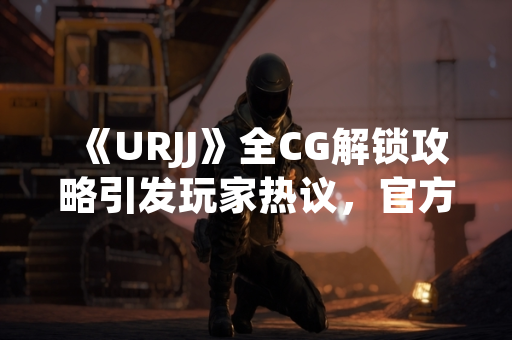 《URJJ》全CG解锁攻略引发玩家热议，官方发布详细指引
