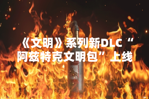 《文明》系列新DLC“阿兹特克文明包”上线首周销量突破50万份