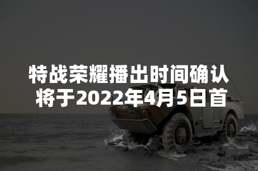 特战荣耀播出时间确认 将于2022年4月5日首播