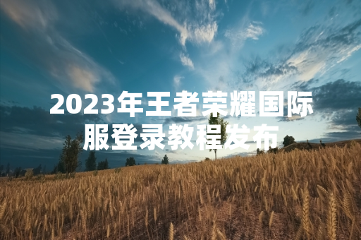 2023年王者荣耀国际服登录教程发布 2023年王者荣耀国际服登录教程发布