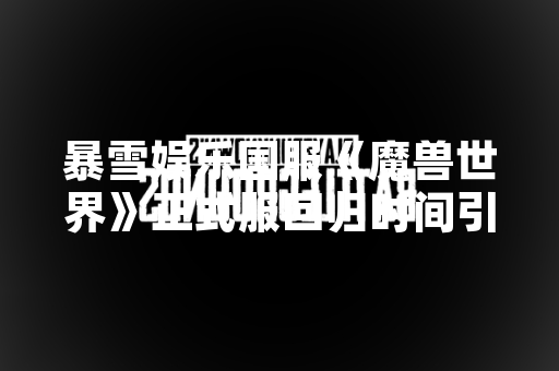 暴雪娱乐国服《魔兽世界》正式服回归时间引发玩家与行业高度关注