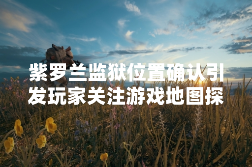紫罗兰监狱位置确认引发玩家关注游戏地图探索进度更新 紫罗兰监狱位置确认引发玩家关注游戏地图探索进度更新