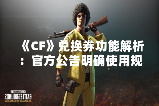《CF》兑换券功能解析：官方公告明确使用规则与获取途径