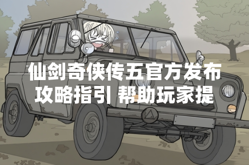 仙剑奇侠传五官方发布攻略指引 帮助玩家提升游戏体验