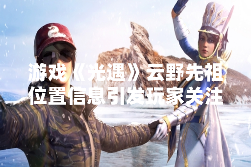 游戏《光遇》云野先祖位置信息引发玩家关注