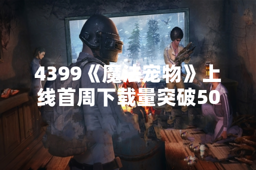 4399《魔法宠物》上线首周下载量突破500万次
