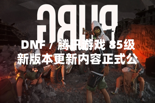 DNF / 腾讯游戏 85级新版本更新内容正式公布 DNF / 腾讯游戏 85级新版本更新内容正式公布