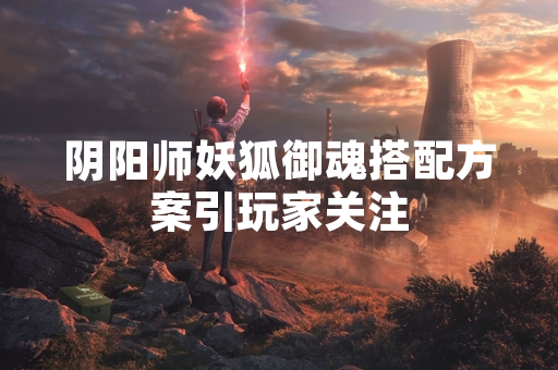 阴阳师妖狐御魂搭配方案引玩家关注