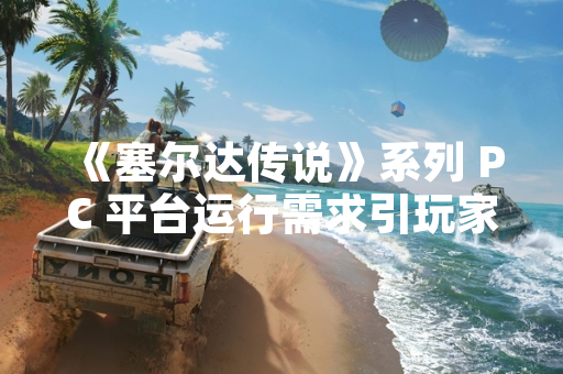《塞尔达传说》系列 PC 平台运行需求引玩家关注 任天堂重申版权立场