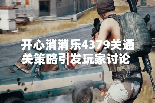 开心消消乐4379关通关策略引发玩家讨论 乐元素官方发布攻略指南