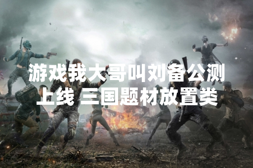 游戏我大哥叫刘备公测上线 三国题材放置类玩法受关注