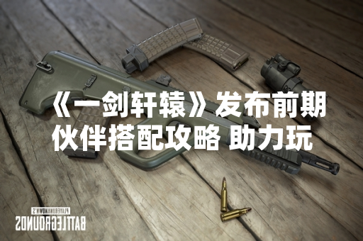《一剑轩辕》发布前期伙伴搭配攻略 助力玩家快速上手