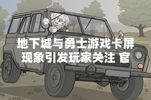 地下城与勇士游戏卡屏现象引发玩家关注 官方确认部分客户端异常并发布修复公告