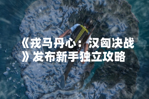 《戎马丹心：汉匈决战》发布新手独立攻略 助力玩家快速入门