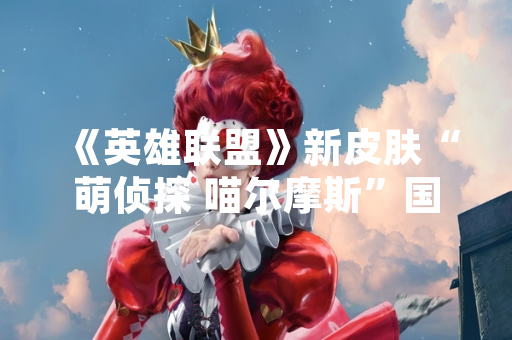 《英雄联盟》新皮肤“萌侦探 喵尔摩斯”国服售价公布