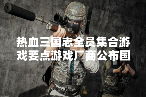 热血三国志全员集合游戏要点游戏厂商公布国服版本核心内容