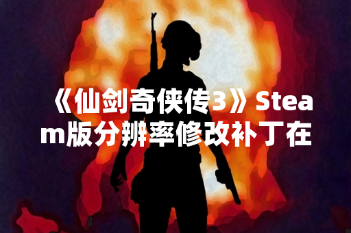 《仙剑奇侠传3》Steam版分辨率修改补丁在玩家社区分享
