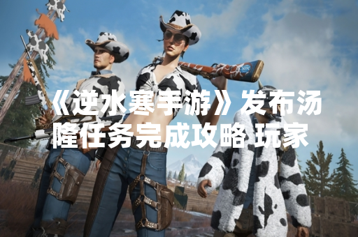 《逆水寒手游》发布汤隆任务完成攻略 玩家可获取限定装备与成就