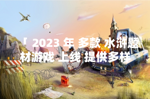 「 2023 年 多款 水浒题材游戏 上线 提供多样化玩法选择」