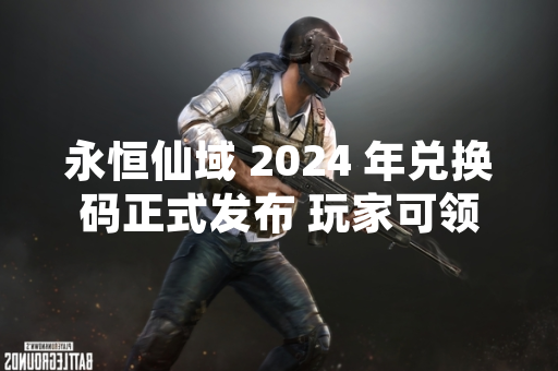 永恒仙域 2024 年兑换码正式发布 玩家可领取游戏内奖励