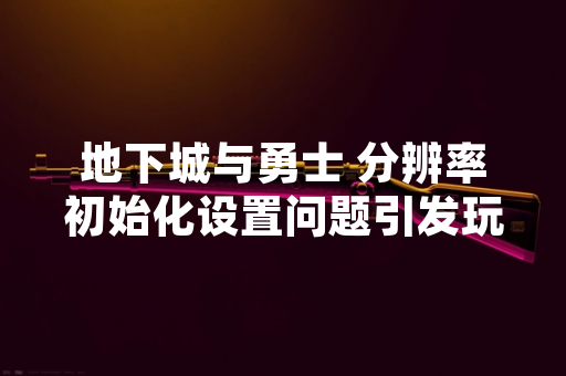 地下城与勇士 分辨率初始化设置问题引发玩家关注 官方发布修复公告