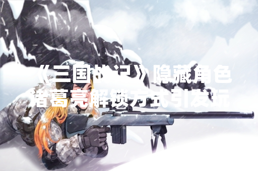 《三国战记》隐藏角色诸葛亮解锁方式引发玩家社区热议 《三国战记》隐藏角色诸葛亮解锁方式引发玩家社区热议
