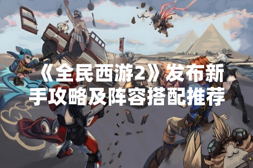 《全民西游2》发布新手攻略及阵容搭配推荐 助力玩家快速上手 《全民西游2》发布新手攻略及阵容搭配推荐 助力玩家快速上手