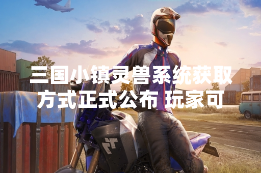 三国小镇灵兽系统获取方式正式公布 玩家可通过多种途径收集