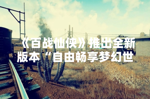 《百战仙侠》推出全新版本“自由畅享梦幻世界” 新增开放世界玩法与跨平台联机功能