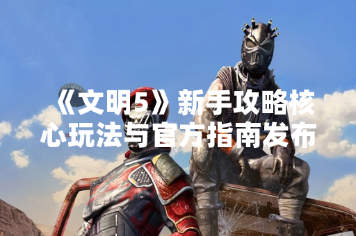 《文明5》新手攻略核心玩法与官方指南发布