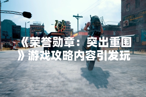 《荣誉勋章：突出重围》游戏攻略内容引发玩家社区广泛讨论