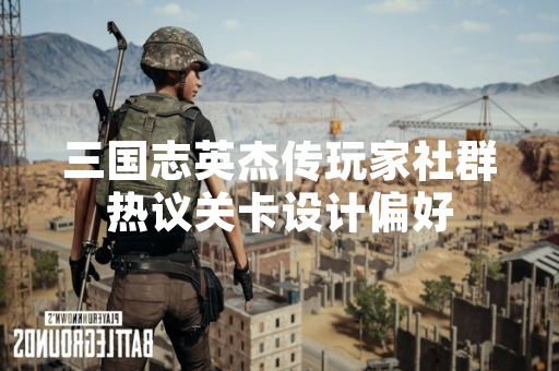 三国志英杰传玩家社群热议关卡设计偏好