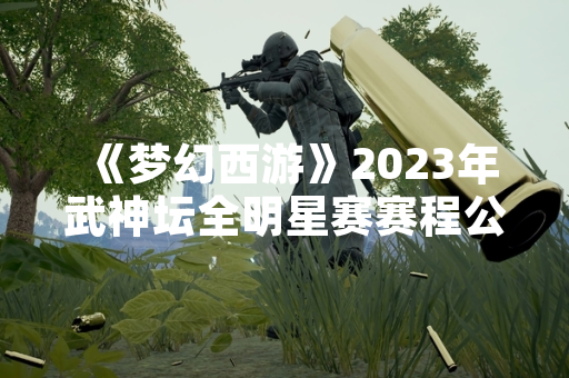 《梦幻西游》2023年武神坛全明星赛赛程公布 参赛服务器报名通道开启 《梦幻西游》2023年武神坛全明星赛赛程公布 参赛服务器报名通道开启