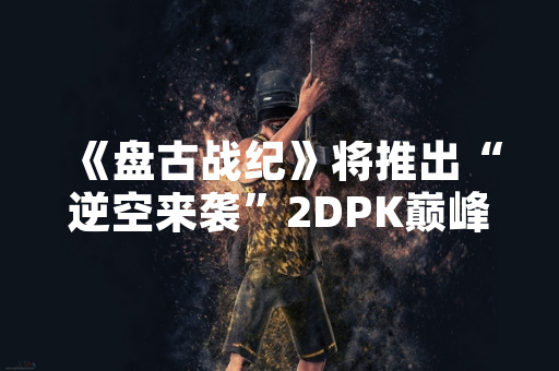 《盘古战纪》将推出“逆空来袭”2DPK巅峰对决模式