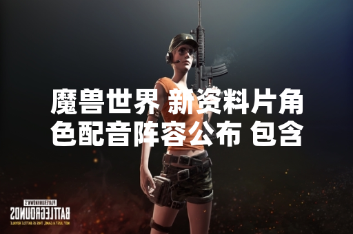 魔兽世界 新资料片角色配音阵容公布 包含12名新加入配音演员 魔兽世界 新资料片角色配音阵容公布 包含12名新加入配音演员