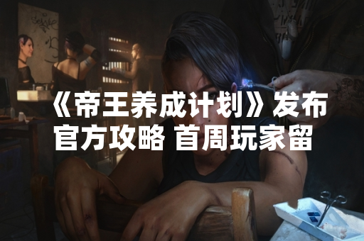 《帝王养成计划》发布官方攻略 首周玩家留存率提升15%