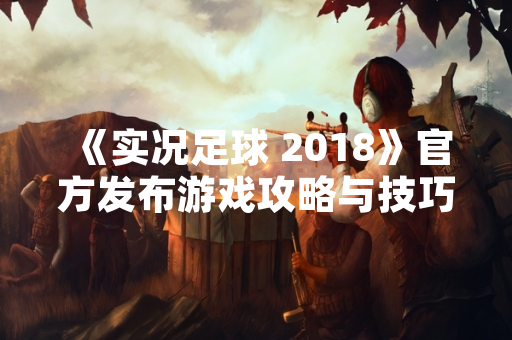《实况足球 2018》官方发布游戏攻略与技巧指南