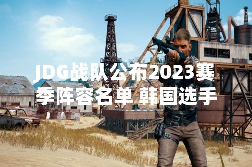 JDG战队公布2023赛季阵容名单 韩国选手人数为三人
