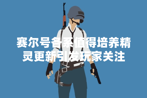 赛尔号各系值得培养精灵更新引发玩家关注