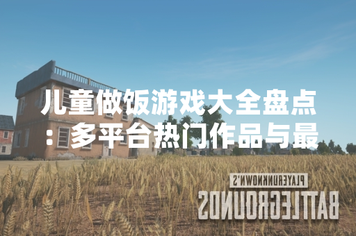 儿童做饭游戏大全盘点：多平台热门作品与最新市场表现