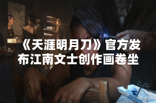 《天涯明月刀》官方发布江南文士创作画卷坐标全收集指南 《天涯明月刀》官方发布江南文士创作画卷坐标全收集指南