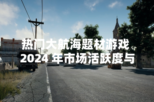 热门大航海题材游戏 2024 年市场活跃度与新品动态