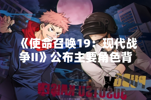 《使命召唤19：现代战争II》公布主要角色背景设定与游戏内信息