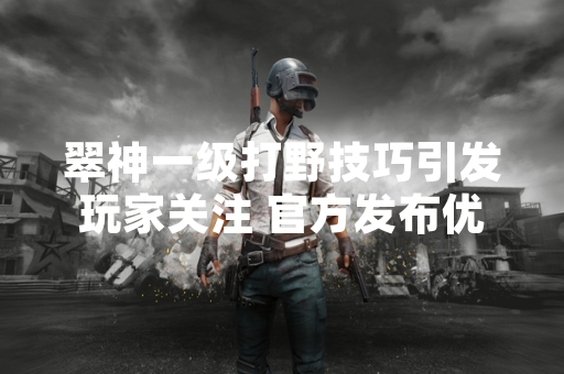 翠神一级打野技巧引发玩家关注 官方发布优化公告