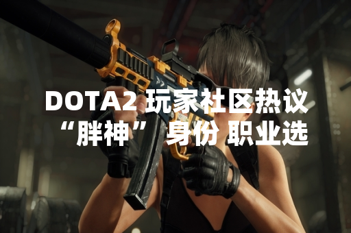 DOTA2 玩家社区热议 “胖神” 身份 职业选手 7e 被广泛指认