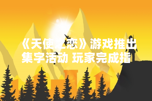 《天使之恋》游戏推出集字活动 玩家完成指定任务可兑换虚拟奖励